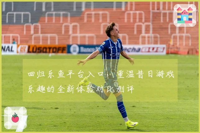 回归乐鱼平台入口，重温昔日游戏乐趣的全新体验对比测评
