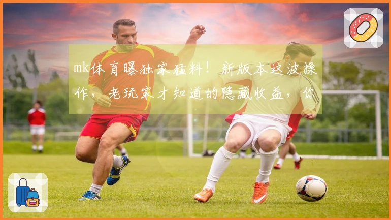 mk体育曝独家猛料！新版本这波操作，老玩家才知道的隐藏收益，你get到了吗？