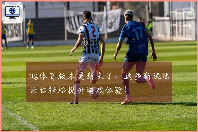 ng体育版本更新来了，这些新玩法让你轻松提升游戏体验！