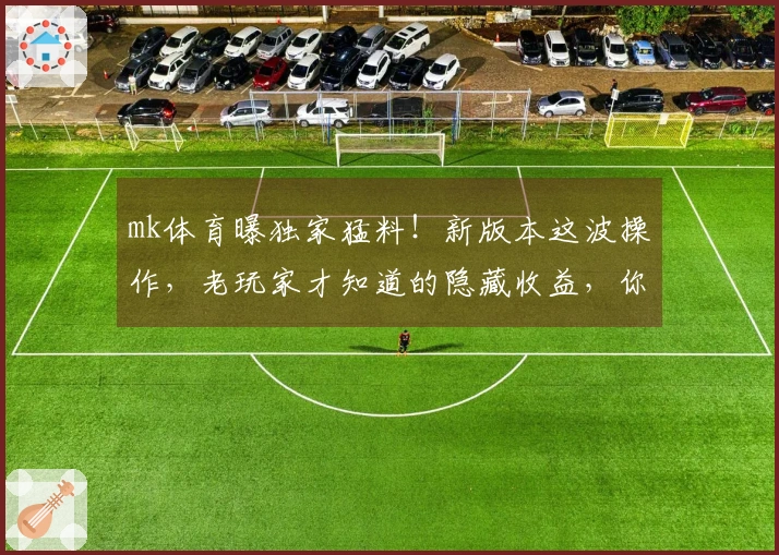 mk体育曝独家猛料！新版本这波操作，老玩家才知道的隐藏收益，你get到了吗？